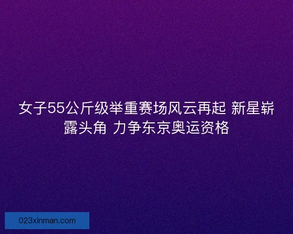 女子55公斤级举重赛场风云再起 新星崭露头角 力争东京奥运资格