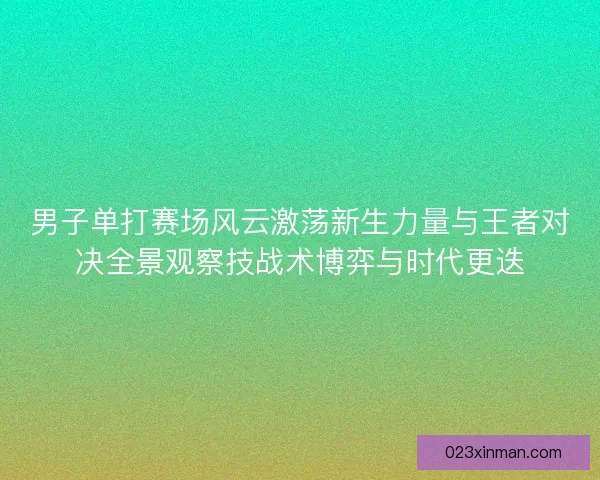男子单打赛场风云激荡新生力量与王者对决全景观察技战术博弈与时代更迭