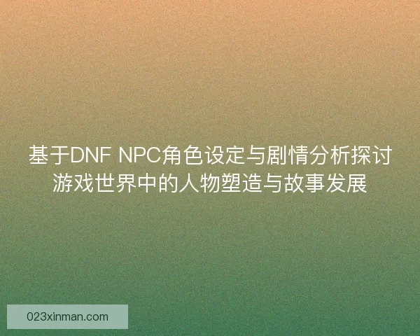 基于DNF NPC角色设定与剧情分析探讨游戏世界中的人物塑造与故事发展