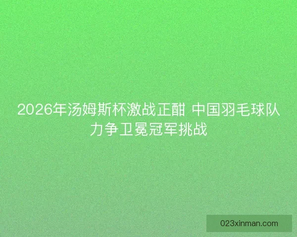 2026年汤姆斯杯激战正酣 中国羽毛球队力争卫冕冠军挑战