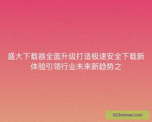 盛大下载器全面升级打造极速安全下载新体验引领行业未来新趋势之