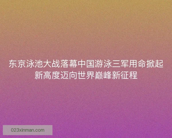 东京泳池大战落幕中国游泳三军用命掀起新高度迈向世界巅峰新征程