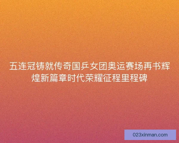 五连冠铸就传奇国乒女团奥运赛场再书辉煌新篇章时代荣耀征程里程碑