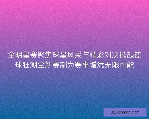 全明星赛聚焦球星风采与精彩对决掀起篮球狂潮全新赛制为赛事增添无限可能