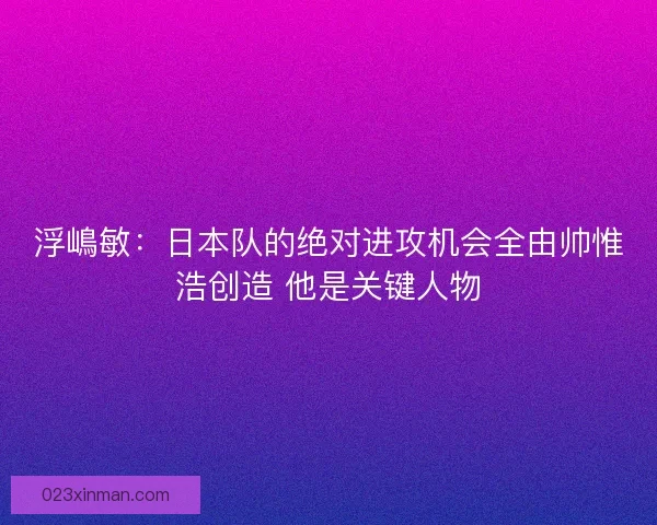 浮嶋敏：日本队的绝对进攻机会全由帅惟浩创造 他是关键人物