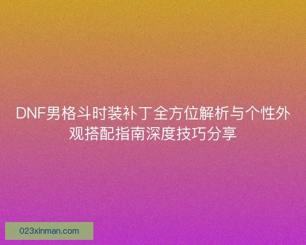 DNF男格斗时装补丁全方位解析与个性外观搭配指南深度技巧分享