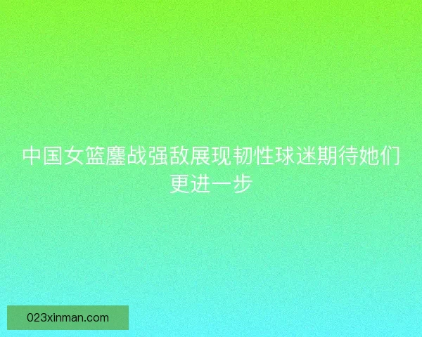 中国女篮鏖战强敌展现韧性球迷期待她们更进一步