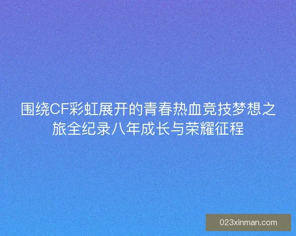 围绕CF彩虹展开的青春热血竞技梦想之旅全纪录八年成长与荣耀征程