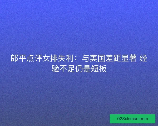 郎平点评女排失利：与美国差距显著 经验不足仍是短板