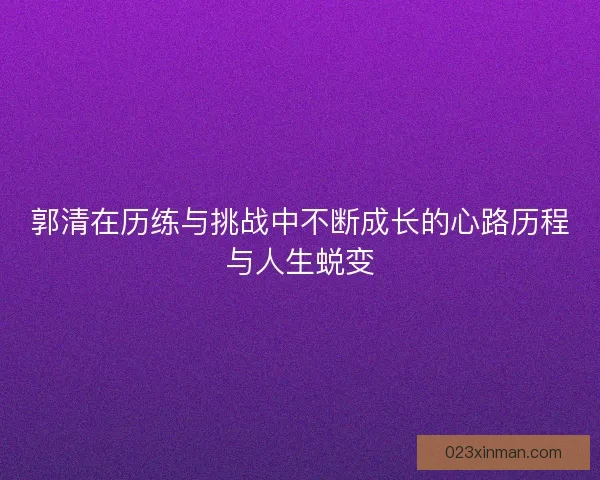 郭清在历练与挑战中不断成长的心路历程与人生蜕变 郭清在历练与挑战中不断成长的心路历程与人生蜕变