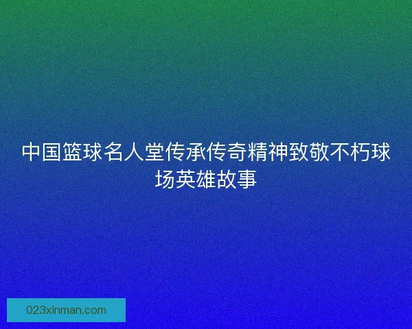中国篮球名人堂传承传奇精神致敬不朽球场英雄故事 中国篮球名人堂传承传奇精神致敬不朽球场英雄故事