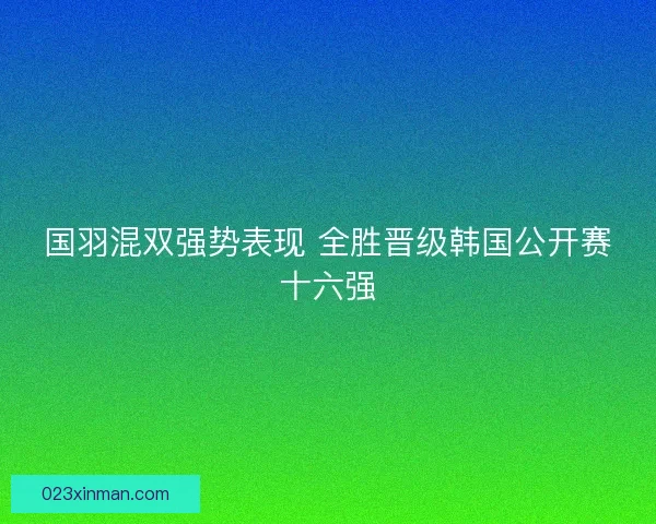国羽混双强势表现 全胜晋级韩国公开赛十六强 国羽混双强势表现 全胜晋级韩国公开赛十六强
