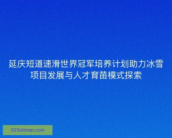 延庆短道速滑世界冠军培养计划助力冰雪项目发展与人才育苗模式探索