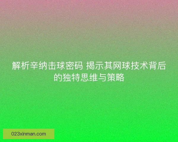 解析辛纳击球密码 揭示其网球技术背后的独特思维与策略